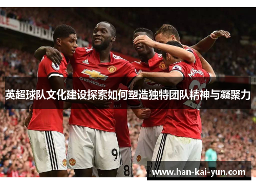 英超球队文化建设探索如何塑造独特团队精神与凝聚力