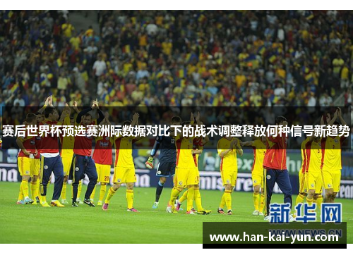 赛后世界杯预选赛洲际数据对比下的战术调整释放何种信号新趋势 赛后世界杯预选赛洲际数据对比下的战术调整释放何种信号新趋势